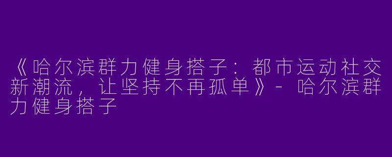《哈尔滨群力健身搭子：都市运动社交新潮流，让坚持不再孤单》-哈尔滨群力健身搭子