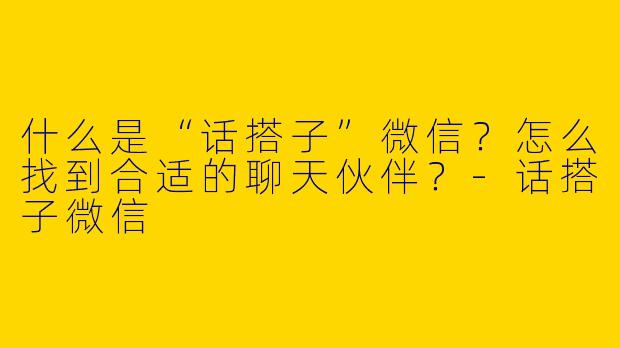 什么是“话搭子”微信？怎么找到合适的聊天伙伴？-话搭子微信