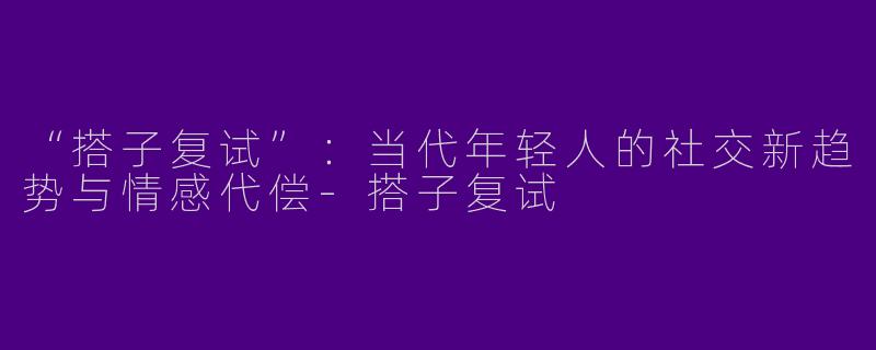 “搭子复试”：当代年轻人的社交新趋势与情感代偿-搭子复试