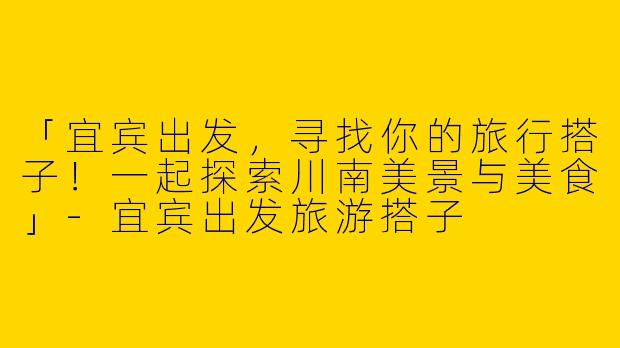 「宜宾出发，寻找你的旅行搭子！一起探索川南美景与美食」-宜宾出发旅游搭子