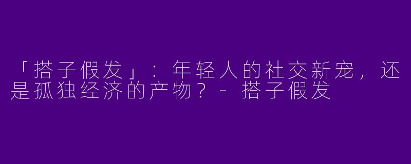 「搭子假发」：年轻人的社交新宠，还是孤独经济的产物？-搭子假发