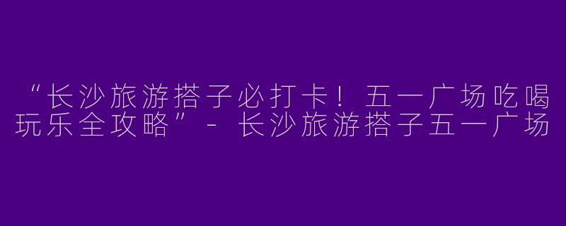 “长沙旅游搭子必打卡！五一广场吃喝玩乐全攻略”-长沙旅游搭子五一广场