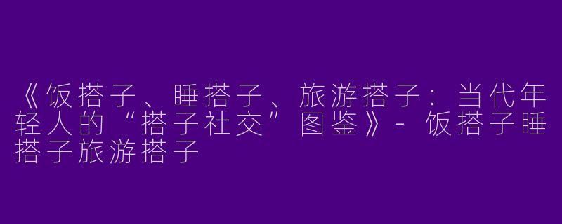 《饭搭子、睡搭子、旅游搭子：当代年轻人的“搭子社交”图鉴》-饭搭子睡搭子旅游搭子