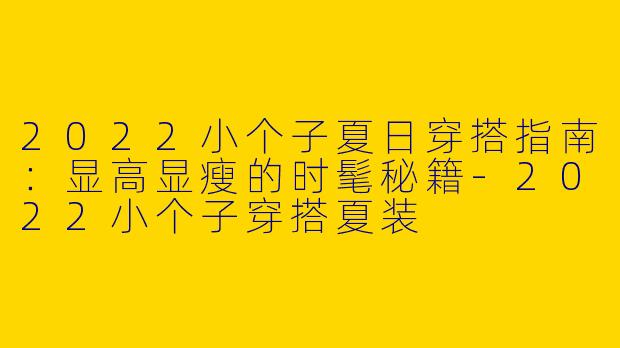 2022小个子夏日穿搭指南：显高显瘦的时髦秘籍-2022小个子穿搭夏装
