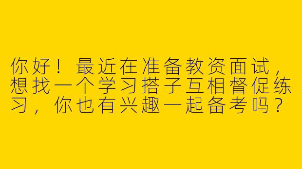 你好！最近在准备教资面试，想找一个学习搭子互相督促练习，你也有兴趣一起备考吗？-教资面试学习搭子