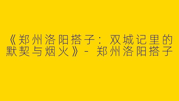 《郑州洛阳搭子：双城记里的默契与烟火》-郑州洛阳搭子