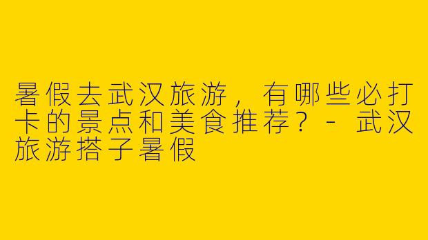 暑假去武汉旅游，有哪些必打卡的景点和美食推荐？-武汉旅游搭子暑假