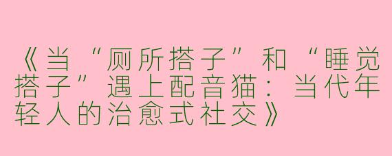 《当“厕所搭子”和“睡觉搭子”遇上配音猫：当代年轻人的治愈式社交》