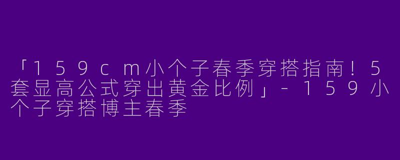 「159cm小个子春季穿搭指南！5套显高公式穿出黄金比例」-159小个子穿搭博主春季