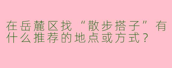 在岳麓区找“散步搭子”有什么推荐的地点或方式？