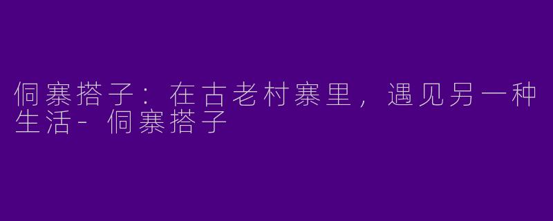 侗寨搭子：在古老村寨里，遇见另一种生活-侗寨搭子