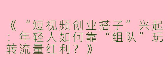 《“短视频创业搭子”兴起：年轻人如何靠“组队”玩转流量红利？》