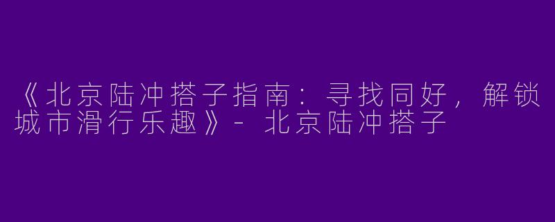 《北京陆冲搭子指南：寻找同好，解锁城市滑行乐趣》-北京陆冲搭子