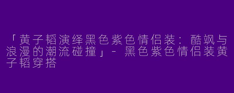 「黄子韬演绎黑色紫色情侣装：酷飒与浪漫的潮流碰撞」-黑色紫色情侣装黄子韬穿搭