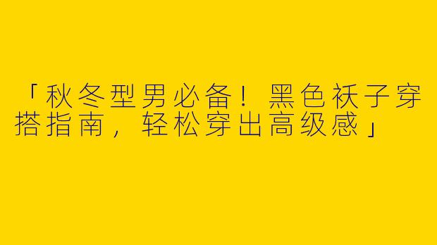 「秋冬型男必备！黑色袄子穿搭指南，轻松穿出高级感」
