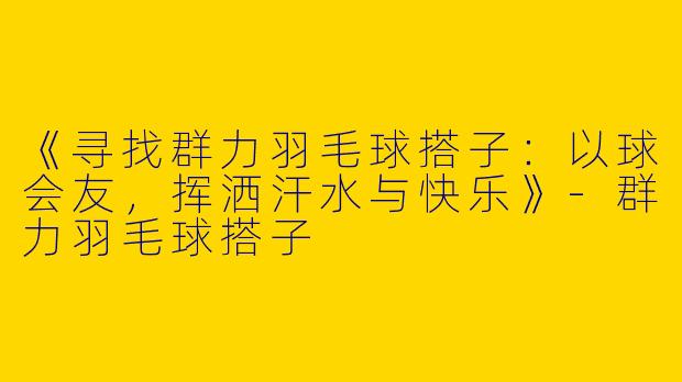 《寻找群力羽毛球搭子：以球会友，挥洒汗水与快乐》-群力羽毛球搭子