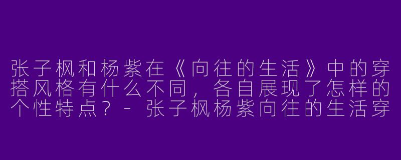 张子枫和杨紫在《向往的生活》中的穿搭风格有什么不同，各自展现了怎样的个性特点？-张子枫杨紫向往的生活穿搭