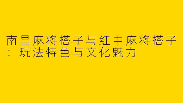 南昌麻将搭子与红中麻将搭子：玩法特色与文化魅力
