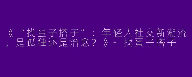 《“找蛋子搭子”：年轻人社交新潮流，是孤独还是治愈？》-找蛋子搭子