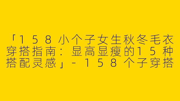 「158小个子女生秋冬毛衣穿搭指南：显高显瘦的15种搭配灵感」-158个子穿搭女秋冬毛衣