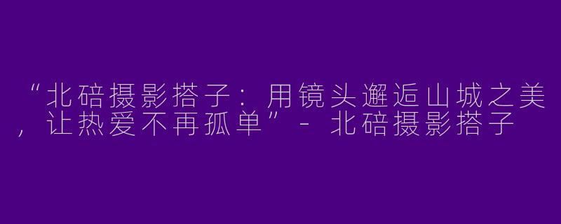 “北碚摄影搭子：用镜头邂逅山城之美，让热爱不再孤单”-北碚摄影搭子