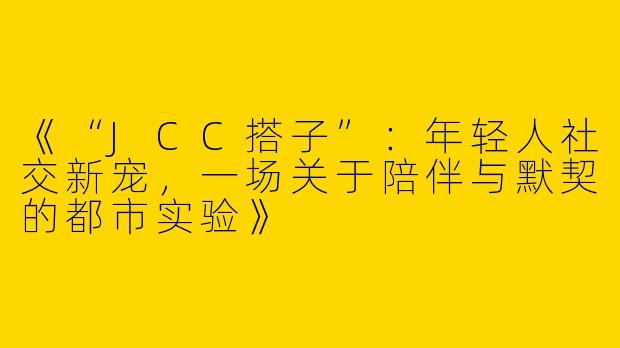 《“JCC搭子”：年轻人社交新宠，一场关于陪伴与默契的都市实验》