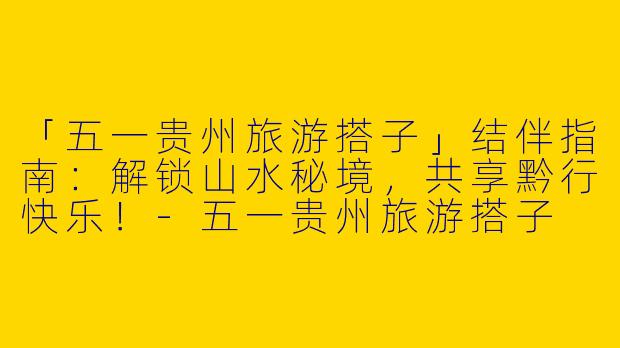 「五一贵州旅游搭子」结伴指南：解锁山水秘境，共享黔行快乐！-五一贵州旅游搭子