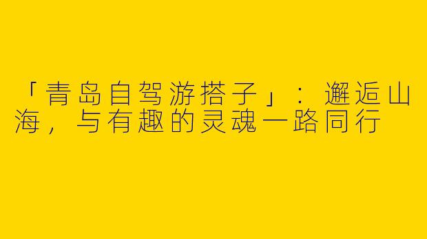 「青岛自驾游搭子」：邂逅山海，与有趣的灵魂一路同行