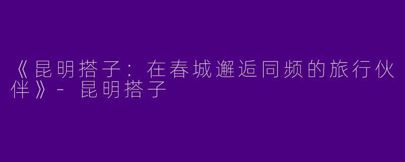 《昆明搭子：在春城邂逅同频的旅行伙伴》-昆明搭子