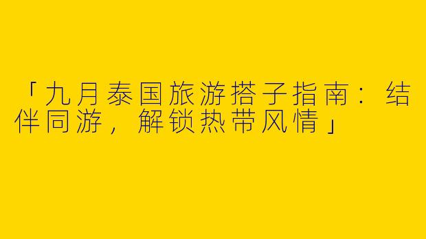 「九月泰国旅游搭子指南：结伴同游，解锁热带风情」