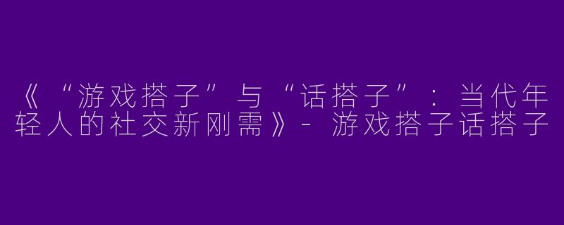 《“游戏搭子”与“话搭子”：当代年轻人的社交新刚需》-游戏搭子话搭子