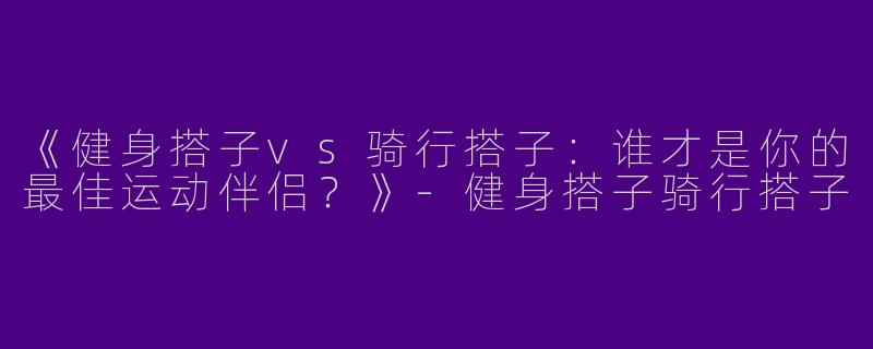 《健身搭子vs骑行搭子：谁才是你的最佳运动伴侣？》-健身搭子骑行搭子