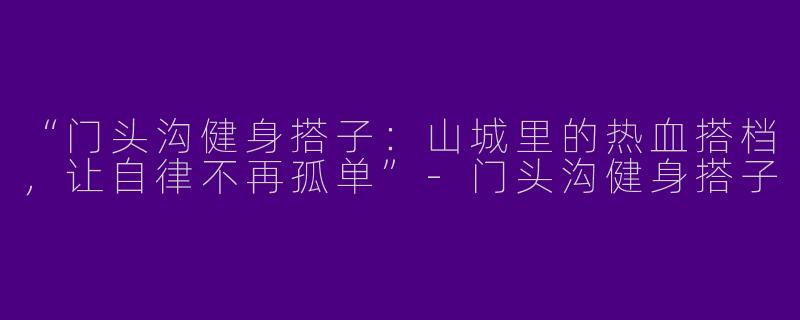 “门头沟健身搭子：山城里的热血搭档，让自律不再孤单”-门头沟健身搭子
