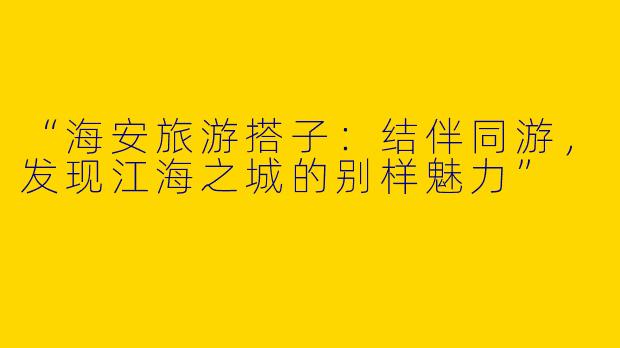“海安旅游搭子：结伴同游，发现江海之城的别样魅力”