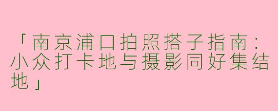 「南京浦口拍照搭子指南：小众打卡地与摄影同好集结地」