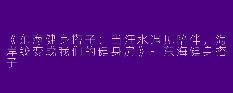 《东海健身搭子：当汗水遇见陪伴，海岸线变成我们的健身房》-东海健身搭子