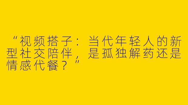 “视频搭子：当代年轻人的新型社交陪伴，是孤独解药还是情感代餐？”