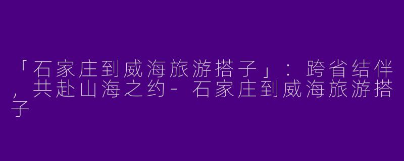 「石家庄到威海旅游搭子」：跨省结伴，共赴山海之约