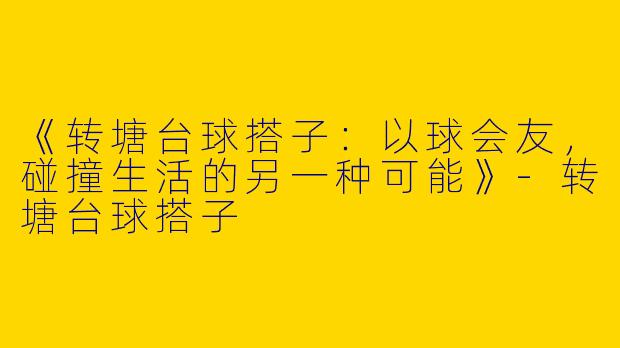 《转塘台球搭子：以球会友，碰撞生活的另一种可能》-转塘台球搭子