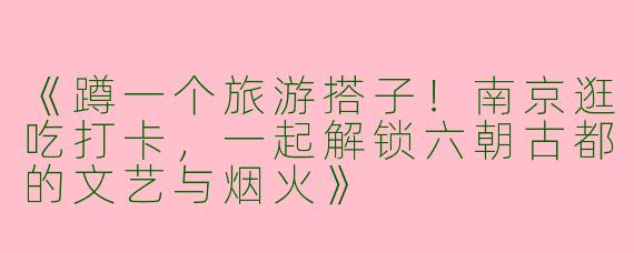 《蹲一个旅游搭子！南京逛吃打卡，一起解锁六朝古都的文艺与烟火》