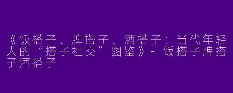 《饭搭子、牌搭子、酒搭子：当代年轻人的“搭子社交”图鉴》-饭搭子牌搭子酒搭子