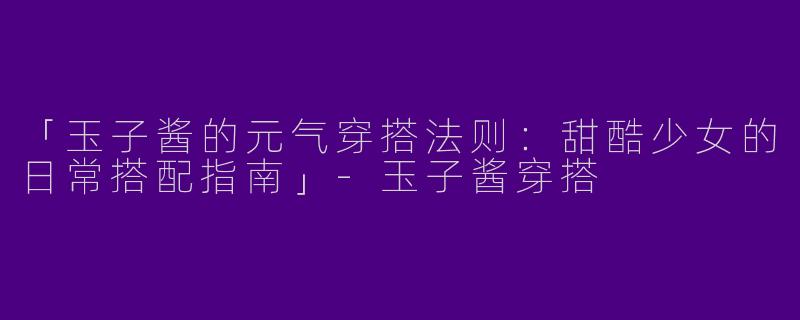 「玉子酱的元气穿搭法则：甜酷少女的日常搭配指南」-玉子酱穿搭