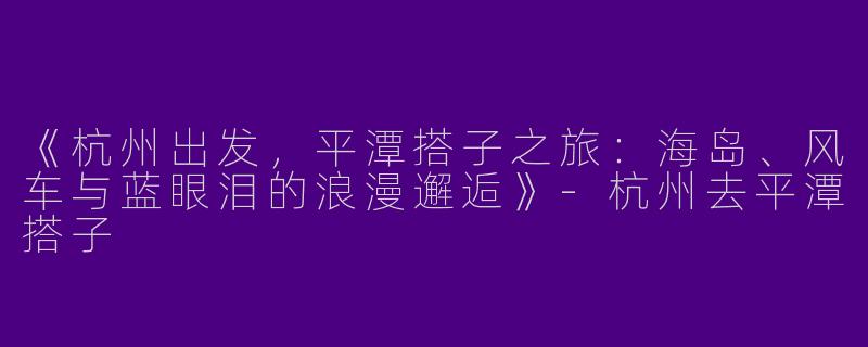 《杭州出发，平潭搭子之旅：海岛、风车与蓝眼泪的浪漫邂逅》-杭州去平潭搭子