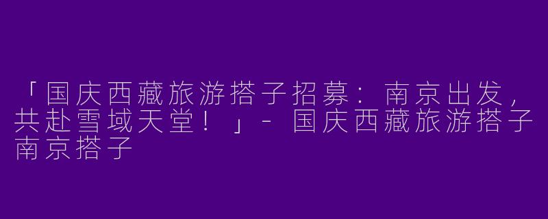「国庆西藏旅游搭子招募：南京出发，共赴雪域天堂！」-国庆西藏旅游搭子南京搭子