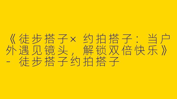 《徒步搭子×约拍搭子：当户外遇见镜头，解锁双倍快乐》-徒步搭子约拍搭子