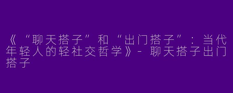 《“聊天搭子”和“出门搭子”：当代年轻人的轻社交哲学》-聊天搭子出门搭子