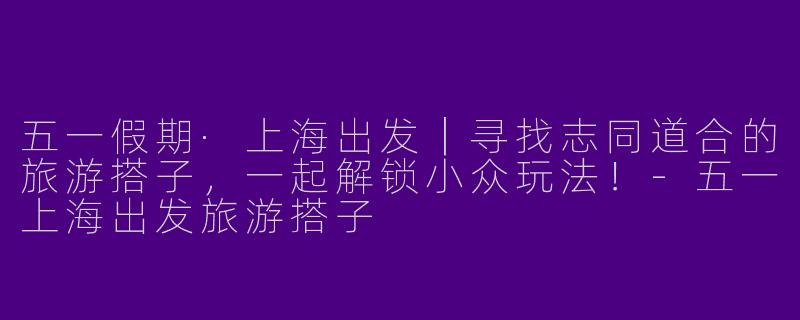 五一假期·上海出发｜寻找志同道合的旅游搭子，一起解锁小众玩法！-五一上海出发旅游搭子