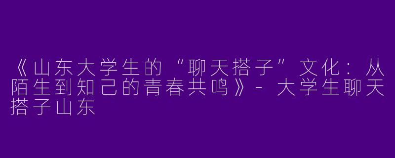 《山东大学生的“聊天搭子”文化：从陌生到知己的青春共鸣》-大学生聊天搭子山东