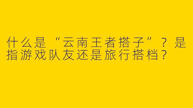 什么是“云南王者搭子”？是指游戏队友还是旅行搭档？