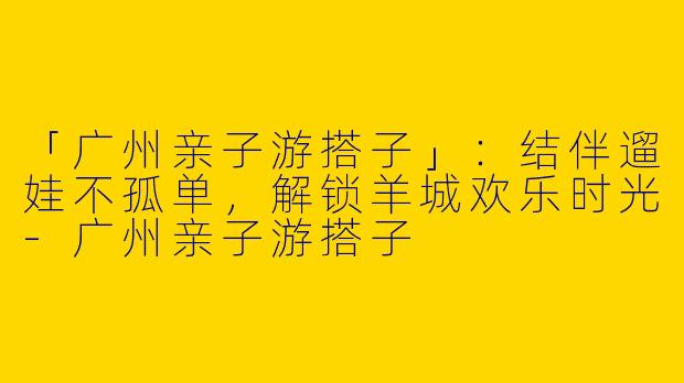 「广州亲子游搭子」：结伴遛娃不孤单，解锁羊城欢乐时光-广州亲子游搭子